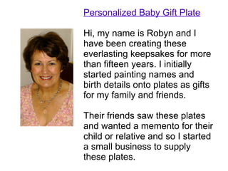 Personalized Baby Gift Plate

Hi, my name is Robyn and I
have been creating these
everlasting keepsakes for more
than fifteen years. I initially
started painting names and
birth details onto plates as gifts
for my family and friends.

Their friends saw these plates
and wanted a memento for their
child or relative and so I started
a small business to supply
these plates.
 