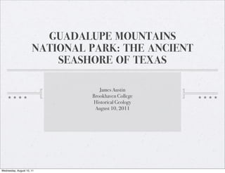 GUADALUPE MOUNTAINS
                      NATIONAL PARK: THE ANCIENT
                          SEASHORE OF TEXAS

                                  James Austin
                               Brookhaven College
                               Historical Geology
                                August 10, 2011




Wednesday, August 10, 11
 