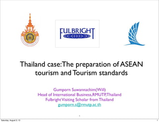 1
Thailand case:The preparation of ASEAN
tourism and Tourism standards
Gumporn Suwannachim(Will)
Head of International Business,RMUTP,Thailand
FulbrightVisiting Scholar from Thailand
gumporn.s@rmutp.ac.th
1Saturday, August 3, 13
 