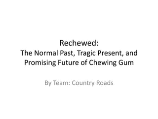 Rechewed:
The Normal Past, Tragic Present, and
Promising Future of Chewing Gum
By Team: Country Roads
 