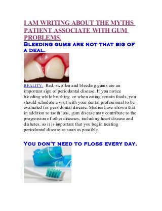 I AM WRITING ABOUT THE MYTHS
PATIENT ASSOCIATE WITH GUM
PROBLEMS.
Bleeding gums are not that big of
a deal.
REALITY- Red, swollen and bleeding gums are an
important sign of periodontal disease. If you notice
bleeding while brushing or when eating certain foods, you
should schedule a visit with your dental professional to be
evaluated for periodontal disease. Studies have shown that
in addition to tooth loss, gum disease may contribute to the
progression of other diseases, including heart disease and
diabetes, so it is important that you begin treating
periodontal disease as soon as possible.
You don’t need to floss every day.
 
