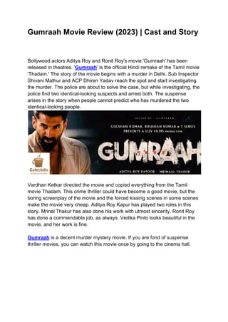 Gumraah Movie Review (2023) | Cast and Story
Bollywood actors Aditya Roy and Ronit Roy's movie 'Gumraah' has been
released in theatres. 'Gumraah' is the official Hindi remake of the Tamil movie
'Thadam.' The story of the movie begins with a murder in Delhi. Sub Inspector
Shivani Mathur and ACP Dhiren Yadav reach the spot and start investigating
the murder. The police are about to solve the case, but while investigating, the
police find two identical-looking suspects and arrest both. The suspense
arises in the story when people cannot predict who has murdered the two
identical-looking people.
Vardhan Ketkar directed the movie and copied everything from the Tamil
movie Thadam. This crime thriller could have become a good movie, but the
boring screenplay of the movie and the forced kissing scenes in some scenes
make the movie very cheap. Aditya Roy Kapur has played two roles in this
story. Mrinal Thakur has also done his work with utmost sincerity. Ronit Roy
has done a commendable job, as always. Vedika Pinto looks beautiful in the
movie, and her work is fine.
Gumraah is a decent murder mystery movie. If you are fond of suspense
thriller movies, you can watch this movie once by going to the cinema hall.
 