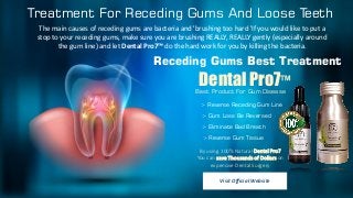 Treatment For Receding Gums And Loose Teeth
The main causes of receding gums are bacteria and 'brushing too hard 'If you would like to put a
stop to your receding gums, make sure you are brushing REALLY, REALLY gently (especially around
the gum line) and let Dental Pro7™ do the hard work for you by killing the bacteria.
Receding Gums Best Treatment
> Reverse Receding Gum Line
> Gum Loss Be Reversed
> Eliminate Bad Breath
> Reverse Gum Tissue
Visit Official Website
By using 100% Natural Dental Pro7
You can save Thousands of Dollars on
expensive Dental Surgery
Dental Pro7™
Best Product For Gum Disease
 
