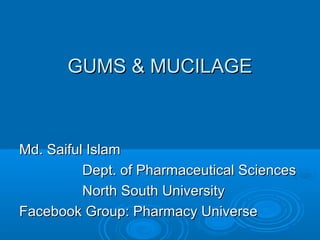 GUMS & MUCILAGEGUMS & MUCILAGE
Md. Saiful IslamMd. Saiful Islam
Dept. of Pharmaceutical SciencesDept. of Pharmaceutical Sciences
North South UniversityNorth South University
Facebook Group: Pharmacy UniverseFacebook Group: Pharmacy Universe
 