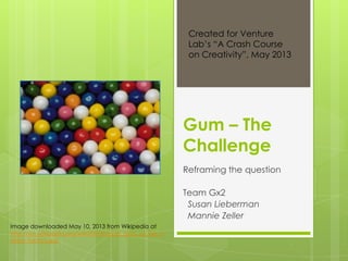 Gum – The
Challenge
Reframing the question
Team Gx2
Susan Lieberman
Mannie Zeller
Image downloaded May 10, 2013 from Wikipedia at
http://en.wikipedia.org/wiki/File:Bubble_gum_at_the_H
aribo_factory.jpg
Created for Venture
Lab’s “A Crash Course
on Creativity”, May 2013
 