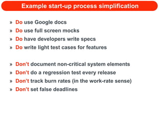 Example start-up process simplification Do  use Google docs Do  use full screen mocks Do  have developers write specs Do  write light test cases for features Don’t  document non-critical system elements Don’t  do a regression test every release Don’t  track burn rates (in the work-rate sense) Don’t  set false deadlines 