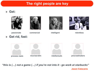 The right people are key Get: Get rid, fast: passionate commercial intelligent relentless process nazis nice-but-dim intellectuals procrastinators “ this is (…) not a game (…) if you’re not into it - go work at starbucks” Jason Calacanis 