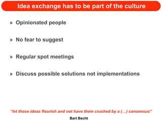 Idea exchange has to be part of the culture Opinionated people No fear to suggest Regular spot meetings Discuss possible solutions not implementations “ let those ideas flourish and not have them crushed by a (…) consensus” Bart Becht 