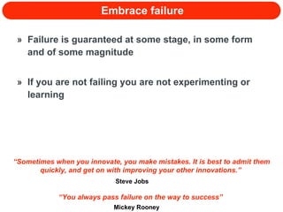 Embrace failure Failure is guaranteed at some stage, in some form and of some magnitude If you are not failing you are not experimenting or learning “ You always pass failure on the way to success”  Mickey Rooney “ Sometimes when you innovate, you make mistakes. It is best to admit them quickly, and get on with improving your other innovations.”  Steve Jobs 