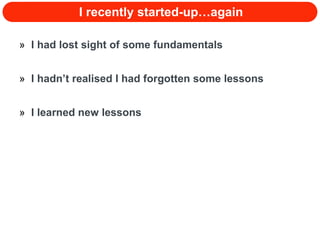 I recently started-up…again I had lost sight of some fundamentals I hadn’t realised I had forgotten some lessons I learned new lessons 