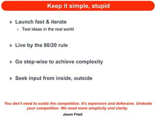 Keep it simple, stupid Launch fast & iterate Test ideas in the real world Live by the 80/20 rule Go step-wise to achieve complexity Seek input from inside, outside You don't need to outdo the competition. It's expensive and defensive. Underdo your competition. We need more simplicity and clarity.  Jason Fried 