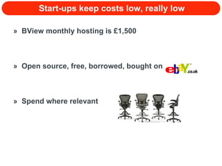 Start-ups keep costs low, really low BView monthly hosting is £1,500 Open source, free, borrowed, bought on  Spend where relevant 