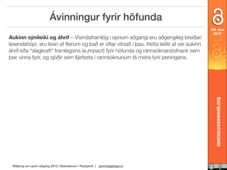 Ávinningur fyrir höfunda

openaccessweek.org

Aukinn sýnileiki og áhrif – Vísindaframlög í opnum aðgangi eru aðgengileg breiðari
lesendahópi, eru lesin af ﬂeirum og það er oftar vitnað í þau. Þetta leiðir af sér aukinn
áhrif eða “slagkraft” framlagsins (e.impact) fyrir höfunda og rannsóknarstofnanir sem
þeir vinna fyrir, og sjóðir sem fjárfesta í rannsóknunum fá meira fyrir peningana.

OA vika
2013

Málþing um opinn aðgang 2013, Háskólanum í Reykjavík | opinnadgangur.is

 