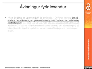 Ávinningur fyrir lesendur
OA vika
2013

openaccessweek.org

• Frjáls aðgengi að upplýsingum og þekkingu – Óhindrað aðgengi eﬂir og
hraðar á rannsóknar- og uppgötvunarferlinu fyrir alla þáttakendur í vísinda- og
fræðastarfsemi, ekki bara fyrir þá sem hafa efni á að kaupa áskrift að lokuðum
fræðiritum. Til dæmis hafa vísindamenn í þróunarlöndunum aðeins aðgang að
litlum hluta alls útgeﬁns fræðiefnis, samanborið við kollega sína í vestrænum
ríkjum.

Málþing um opinn aðgang 2013, Háskólanum í Reykjavík | opinnadgangur.is

 