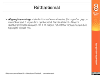 Réttlætismál
OA vika
2013

openaccessweek.org

• Aðgengi almennings – Meirihluti rannsóknastarfsemi er fjármagnaður gegnum
rannsóknarsjóði á vegum hins opinbera (t.d. Rannís á Íslandi). Almennir
skattborgarar hafa skýlausan rétt á að nálgast niðurstöður rannsókna sem þeir
hafa sjálﬁr borgað fyrir.

Málþing um opinn aðgang 2013, Háskólanum í Reykjavík | opinnadgangur.is

 