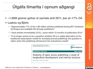 Útgáfa tímarita í opnum aðgangi
OA vika
2013

• ~1.66M greinar gefnar út samtals árið 2011, þar af~17% OA
• Laakso og Björk:
– “Approximately 17% of the 1.66 million articles published during 2011 [indexed
in] Scopus are available OA through publishers”
– “It no longer seems to be a question whether OA is a viable alternative to the
traditional subscription model for scholarly journal publishing; the question is
rather when OA publishing will become the mainstream model”

Málþing um opinn aðgang 2013, Háskólanum í Reykjavík | opinnadgangur.is

openaccessweek.org

– “most articles immediately (12%).. some within 12 months of publication (5%)”

 