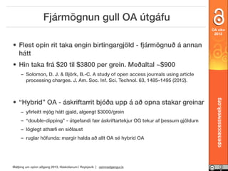 Fjármögnun gull OA útgáfu
OA vika
2013

• Flest opin rit taka engin birtingargjöld - fjármögnuð á annan
hátt
• Hin taka frá $20 til $3800 per grein. Meðaltal ~$900

• “Hybrid” OA - áskriftarrit bjóða upp á að opna stakar greinar
– yﬁrleitt mjög hátt gjald, algengt $3000/grein
– “double-dipping” - útgefandi fær áskriftartekjur OG tekur af þessum gjöldum
– löglegt athæﬁ en siðlaust
– ruglar höfunda: margir halda að allt OA sé hybrid OA

Málþing um opinn aðgang 2013, Háskólanum í Reykjavík | opinnadgangur.is

openaccessweek.org

– Solomon, D. J. & Björk, B.-C. A study of open access journals using article
processing charges. J. Am. Soc. Inf. Sci. Technol. 63, 1485–1495 (2012).

 