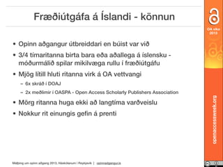 Fræðiútgáfa á Íslandi - könnun
OA vika
2013

• Opinn aðgangur útbreiddari en búist var við
• 3/4 tímaritanna birta bara eða aðallega á íslensku móðurmálið spilar mikilvæga rullu í fræðiútgáfu
• Mjög lítill hluti ritanna virk á OA vettvangi
– 6x skráð í DOAJ

• Mörg ritanna huga ekki að langtíma varðveislu
• Nokkur rit einungis geﬁn á prenti

Málþing um opinn aðgang 2013, Háskólanum í Reykjavík | opinnadgangur.is

openaccessweek.org

– 2x meðlimir í OASPA - Open Access Scholarly Publishers Association

 
