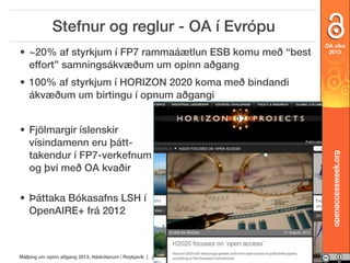 Stefnur og reglur - OA í Evrópu
• ~20% af styrkjum í FP7 rammaáætlun ESB komu með “best
effort” samningsákvæðum um opinn aðgang

OA vika
2013

• Fjölmargir íslenskir
vísindamenn eru þátttakendur í FP7-verkefnum
og því með OA kvaðir
• Þáttaka Bókasafns LSH í
OpenAIRE+ frá 2012

Málþing um opinn aðgang 2013, Háskólanum í Reykjavík | opinnadgangur.is

openaccessweek.org

• 100% af styrkjum í HORIZON 2020 koma með bindandi
ákvæðum um birtingu í opnum aðgangi

 