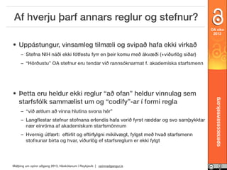 Af hverju þarf annars reglur og stefnur?
OA vika
2013

• Uppástungur, vinsamleg tilmæli og svipað hafa ekki virkað
– Stefna NIH náði ekki fótfestu fyrr en þeir komu með ákvæði (+viðurlög síðar)

• Þetta eru heldur ekki reglur “að ofan” heldur vinnulag sem
starfsfólk sammælist um og “codify”-ar í formi regla
– “við ætlum að vinna hlutina svona hér”
– Langﬂestar stefnur stofnana erlendis hafa verið fyrst ræddar og svo samþykktar
nær einróma af akademískum starfsmönnum
– Hvernig útfært: eftirlit og eftirfylgni mikilvægt, fylgst með hvað starfsmenn
stofnunar birta og hvar, viðurlög ef starfsreglum er ekki fylgt

Málþing um opinn aðgang 2013, Háskólanum í Reykjavík | opinnadgangur.is

openaccessweek.org

– “Hörðustu” OA stefnur eru tendar við rannsóknarmat f. akademíska starfsmenn

 
