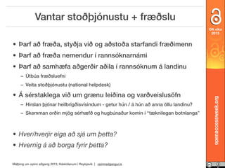 Vantar stoðþjónustu + fræðslu
OA vika
2013

• Þarf að fræða, styðja við og aðstoða starfandi fræðimenn
• Þarf að fræða nemendur í rannsóknarnámi
• Þarf að samhæfa aðgerðir aðila í rannsóknum á landinu
– Útbúa fræðsluefni

• Á sérstaklega við um grænu leiðina og varðveislusöfn
– Hirslan þjónar heilbrigðisvísindum - getur hún / á hún að anna öllu landinu?
– Skemman orðin mjög sérhæfð og hugbúnaður komin í “tæknilegan botnlanga”

• Hver/hverjir eiga að sjá um þetta?
• Hvernig á að borga fyrir þetta?
Málþing um opinn aðgang 2013, Háskólanum í Reykjavík | opinnadgangur.is

openaccessweek.org

– Veita stoðþjónustu (national helpdesk)

 