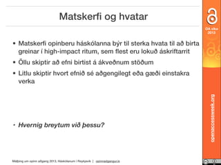 Matskerﬁ og hvatar
OA vika
2013

• Matskerﬁ opinberu háskólanna býr til sterka hvata til að birta
greinar í high-impact ritum, sem ﬂest eru lokuð áskriftarrit
• Öllu skiptir að efni birtist á ákveðnum stöðum

• Hvernig breytum við þessu?

Málþing um opinn aðgang 2013, Háskólanum í Reykjavík | opinnadgangur.is

openaccessweek.org

• Litlu skiptir hvort efnið sé aðgengilegt eða gæði einstakra
verka

 
