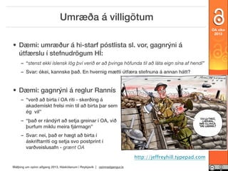 Umræða á villigötum
OA vika
2013

• Dæmi: umræður á hi-starf póstlista sl. vor, gagnrýni á
útfærslu í stefnudrögum HÍ:
– “stenst ekki íslensk lög því verið er að þvinga höfunda til að láta eign sína af hendi”
– Svar: ókei, kannske það. En hvernig mætti útfæra stefnuna á annan hátt?

• Dæmi: gagnrýni á reglur Rannís
openaccessweek.org

– “verð að birta í OA riti - skerðing á
akademískt frelsi mín til að birta þar sem
ég vil”
– “það er rándýrt að setja greinar í OA, við
þurfum miklu meira fjármagn”
– Svar: nei, það er hægt að birta í
áskriftarriti og setja svo postprint í
varðveislusafn - grænt OA
http://jeffreyhill.typepad.com
Málþing um opinn aðgang 2013, Háskólanum í Reykjavík | opinnadgangur.is

 