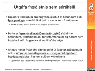 Útgáfa fræðiefnis sem sértilfelli
OA vika
2013

• Greinar í fræðiritum eru hugverk, skrifuð af höfundum ekki
fyrir peninga, sem hluti af þeirra vinnu sem fræðimenn

• Þetta er í grundvallaratriðum frábrugðið skáldritahöfundum, fréttamönnum, tónlistarmönnum og öðrum sem
treysta á sölu hugverka sinna til að fá tekjur
• Annars konar fræðiefni einnig geﬁð út (bækur, ráðstefnurit
o.ﬂ.) - ritrýndar tímaritsgreinar eru megin birtingarform
fræðasamskipta í ﬂestum sviðum vísindanna
– Gjaldmiðll eða “academic currency” í fræðigeiranum - Publish or Perish kúltur

Málþing um opinn aðgang 2013, Háskólanum í Reykjavík | opinnadgangur.is

openaccessweek.org

– Peter Suber: “works which authors give to the world”

 