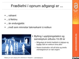 Fræðiefni í opnum aðgangi er ...
OA vika
2013

• .. rafrænt
• .. á Netinu
• .. án endurgjalds

• Bylting í upplýsingatækni og
samskiptum síðustu 15-20 ár
– Mögulegt að dreifa fræðiefni á ódýrari og
hraðar hátt en nokkurn tíma áður
– Hreinn kostnaður við að birta og dreifa
vísindagreinum er nær enginn

Málþing um opinn aðgang 2013, Háskólanum í Reykjavík | opinnadgangur.is

openaccessweek.org

• ..með sem minnstar takmarkanir á notkun

 