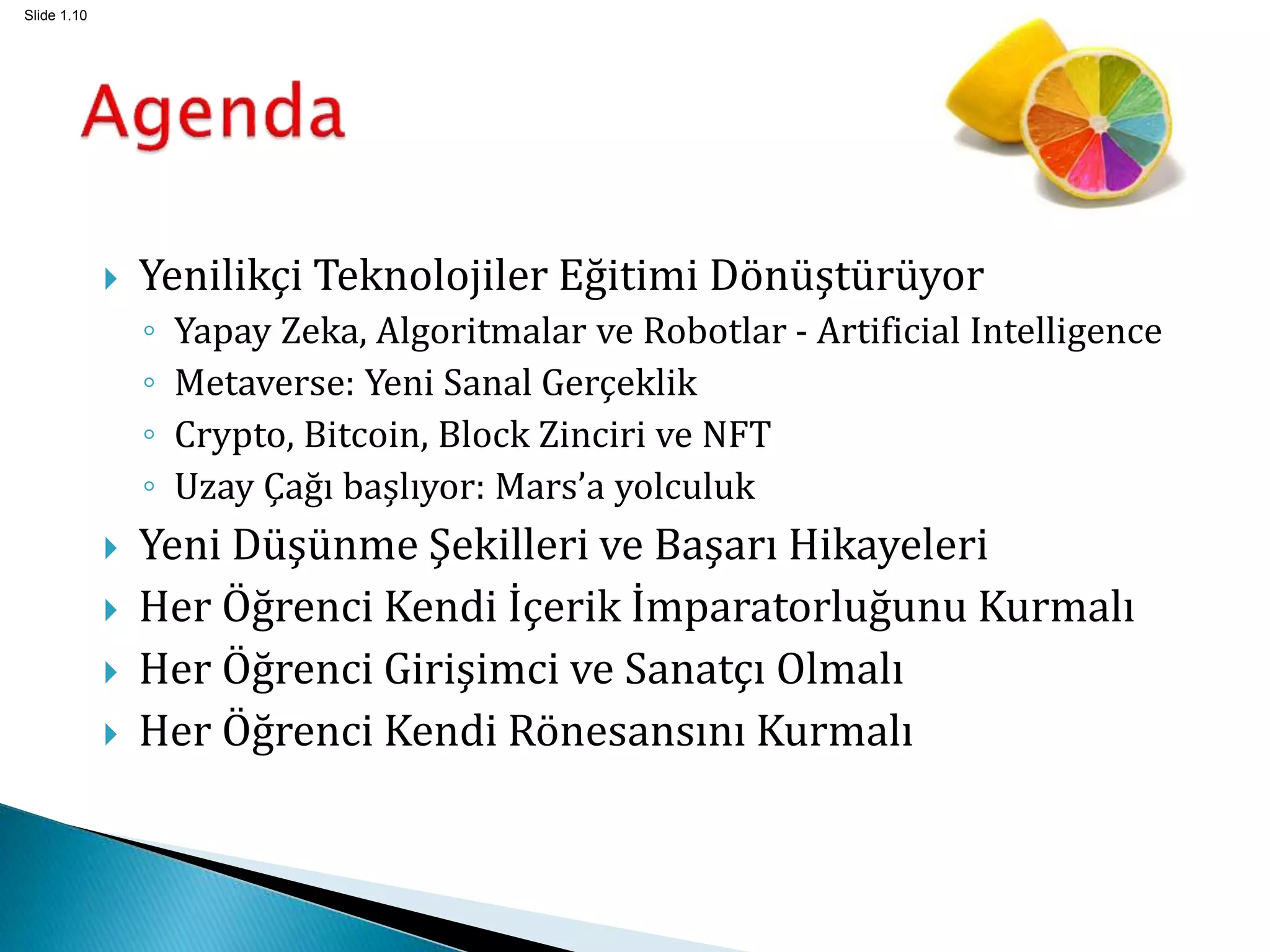 Slide 1.10
 Yenilikçi Teknolojiler Eğitimi Dönüştürüyor
◦ Yapay Zeka, Algoritmalar ve Robotlar - Artificial Intelligence
◦ Metaverse: Yeni Sanal Gerçeklik
◦ Crypto, Bitcoin, Block Zinciri ve NFT
◦ Uzay Çağı başlıyor: Mars’a yolculuk
 Yeni Düşünme Şekilleri ve Başarı Hikayeleri
 Her Öğrenci Kendi İçerik İmparatorluğunu Kurmalı
 Her Öğrenci Girişimci ve Sanatçı Olmalı
 Her Öğrenci Kendi Rönesansını Kurmalı
 