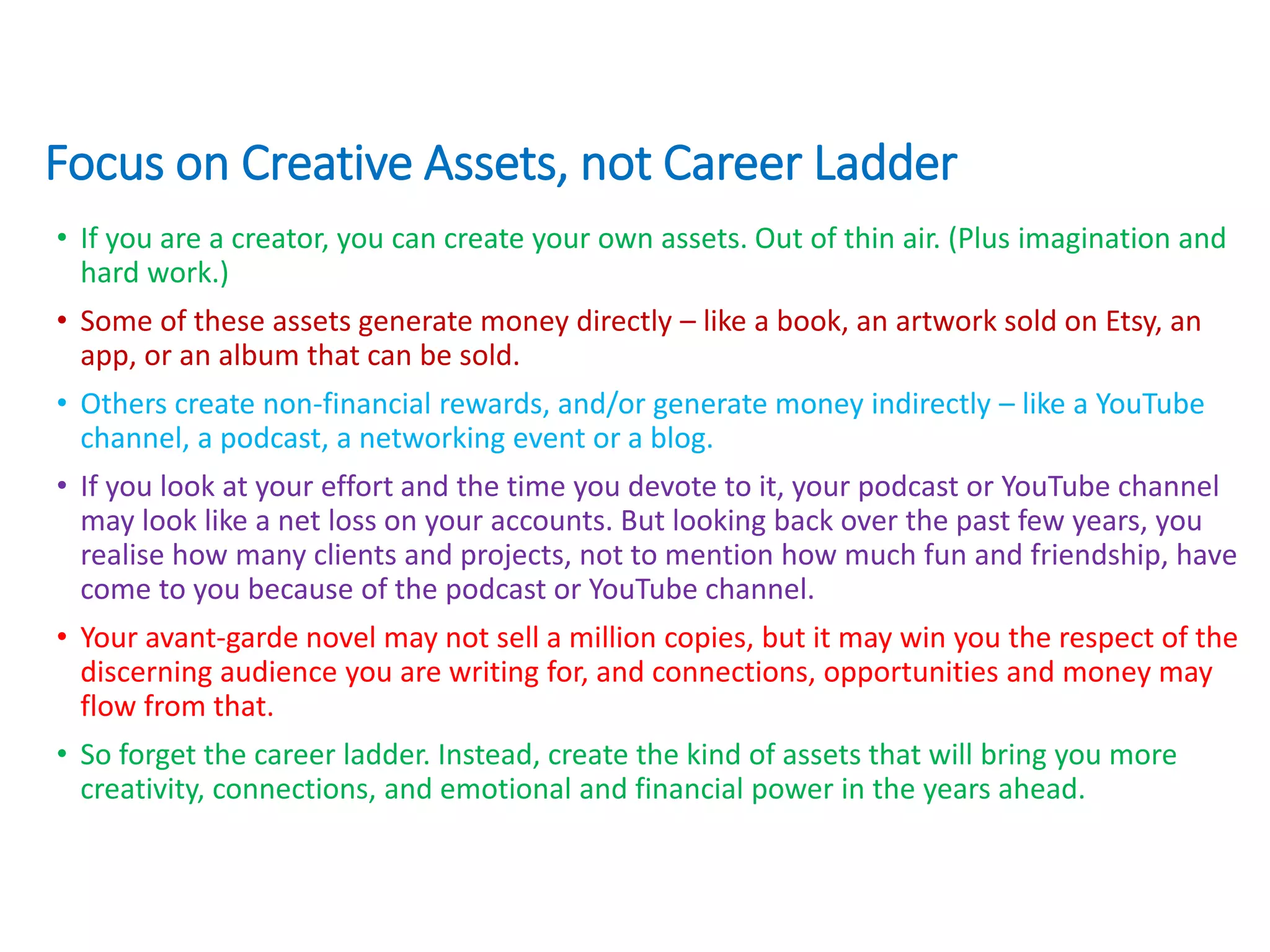 Focus on Creative Assets, not Career Ladder
• If you are a creator, you can create your own assets. Out of thin air. (Plus imagination and
hard work.)
• Some of these assets generate money directly – like a book, an artwork sold on Etsy, an
app, or an album that can be sold.
• Others create non-financial rewards, and/or generate money indirectly – like a YouTube
channel, a podcast, a networking event or a blog.
• If you look at your effort and the time you devote to it, your podcast or YouTube channel
may look like a net loss on your accounts. But looking back over the past few years, you
realise how many clients and projects, not to mention how much fun and friendship, have
come to you because of the podcast or YouTube channel.
• Your avant-garde novel may not sell a million copies, but it may win you the respect of the
discerning audience you are writing for, and connections, opportunities and money may
flow from that.
• So forget the career ladder. Instead, create the kind of assets that will bring you more
creativity, connections, and emotional and financial power in the years ahead.
 