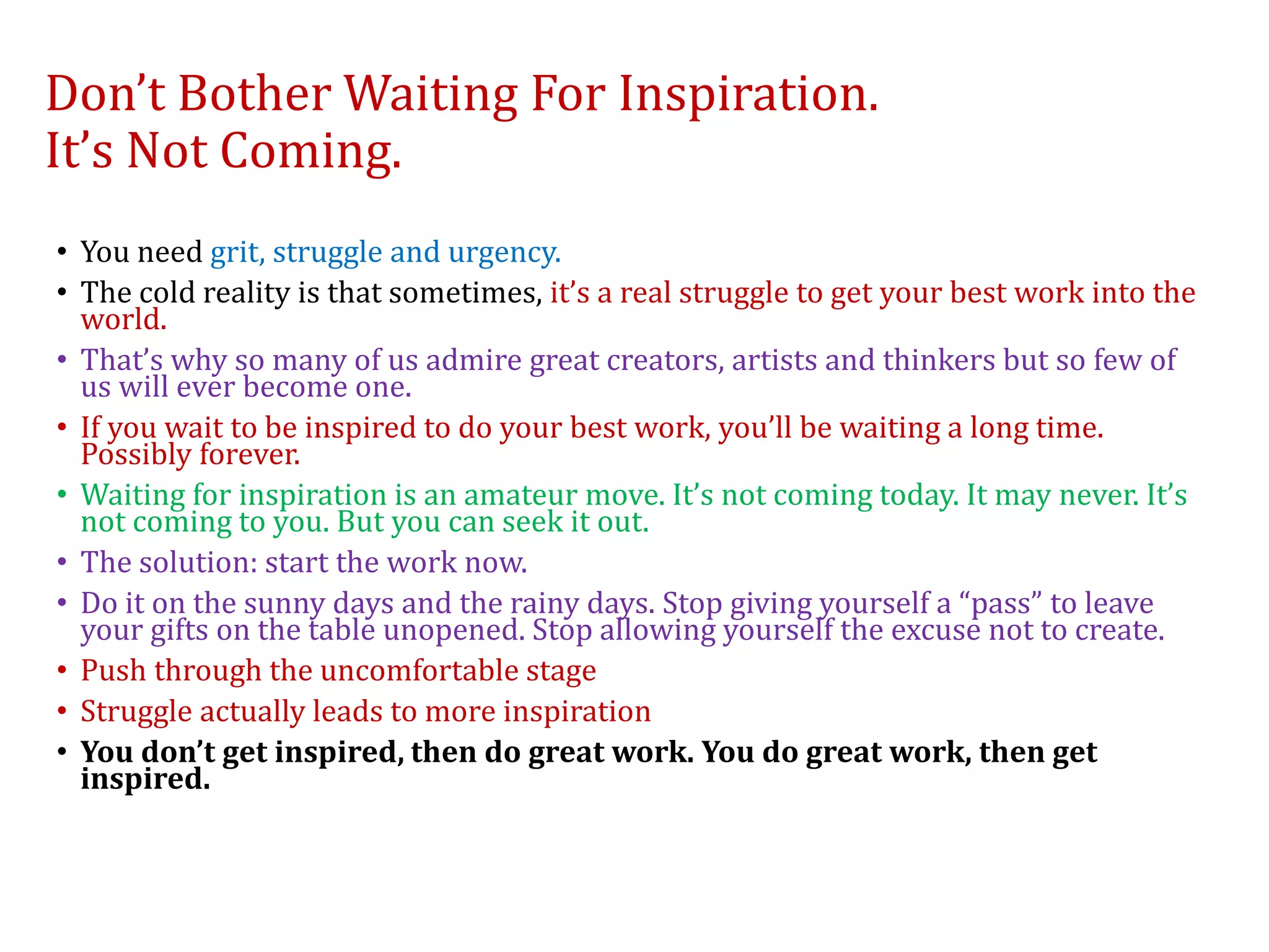 Don’t Bother Waiting For Inspiration.
It’s Not Coming.
• You need grit, struggle and urgency.
• The cold reality is that sometimes, it’s a real struggle to get your best work into the
world.
• That’s why so many of us admire great creators, artists and thinkers but so few of
us will ever become one.
• If you wait to be inspired to do your best work, you’ll be waiting a long time.
Possibly forever.
• Waiting for inspiration is an amateur move. It’s not coming today. It may never. It’s
not coming to you. But you can seek it out.
• The solution: start the work now.
• Do it on the sunny days and the rainy days. Stop giving yourself a “pass” to leave
your gifts on the table unopened. Stop allowing yourself the excuse not to create.
• Push through the uncomfortable stage
• Struggle actually leads to more inspiration
• You don’t get inspired, then do great work. You do great work, then get
inspired.
 