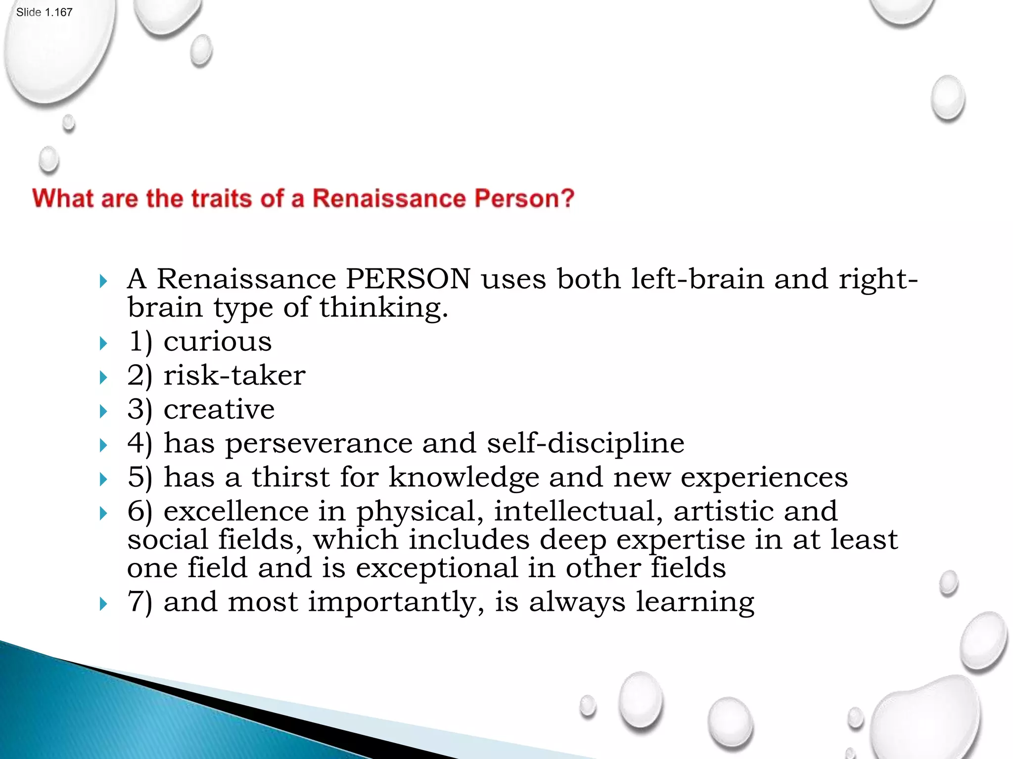 Slide 1.167
 A Renaissance PERSON uses both left-brain and right-
brain type of thinking.
 1) curious
 2) risk-taker
 3) creative
 4) has perseverance and self-discipline
 5) has a thirst for knowledge and new experiences
 6) excellence in physical, intellectual, artistic and
social fields, which includes deep expertise in at least
one field and is exceptional in other fields
 7) and most importantly, is always learning
 