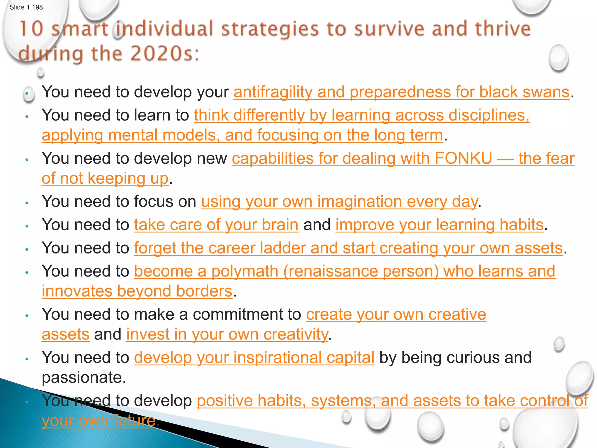 Slide 1.198
• You need to develop your antifragility and preparedness for black swans.
• You need to learn to think differently by learning across disciplines,
applying mental models, and focusing on the long term.
• You need to develop new capabilities for dealing with FONKU — the fear
of not keeping up.
• You need to focus on using your own imagination every day.
• You need to take care of your brain and improve your learning habits.
• You need to forget the career ladder and start creating your own assets.
• You need to become a polymath (renaissance person) who learns and
innovates beyond borders.
• You need to make a commitment to create your own creative
assets and invest in your own creativity.
• You need to develop your inspirational capital by being curious and
passionate.
• You need to develop positive habits, systems, and assets to take control of
your own future.
 