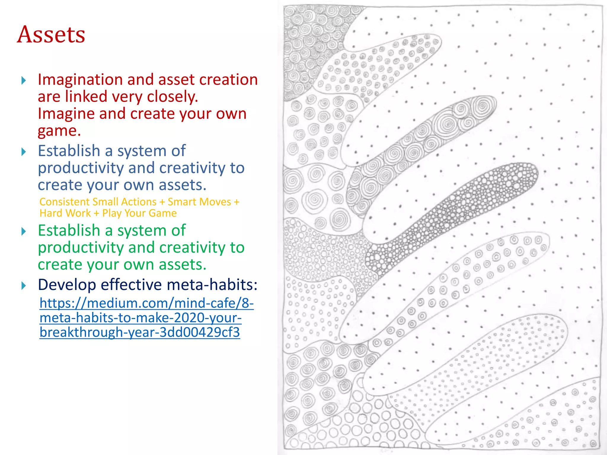 Assets
 Imagination and asset creation
are linked very closely.
Imagine and create your own
game.
 Establish a system of
productivity and creativity to
create your own assets.
Consistent Small Actions + Smart Moves +
Hard Work + Play Your Game
 Establish a system of
productivity and creativity to
create your own assets.
 Develop effective meta-habits:
https://medium.com/mind-cafe/8-
meta-habits-to-make-2020-your-
breakthrough-year-3dd00429cf3
 