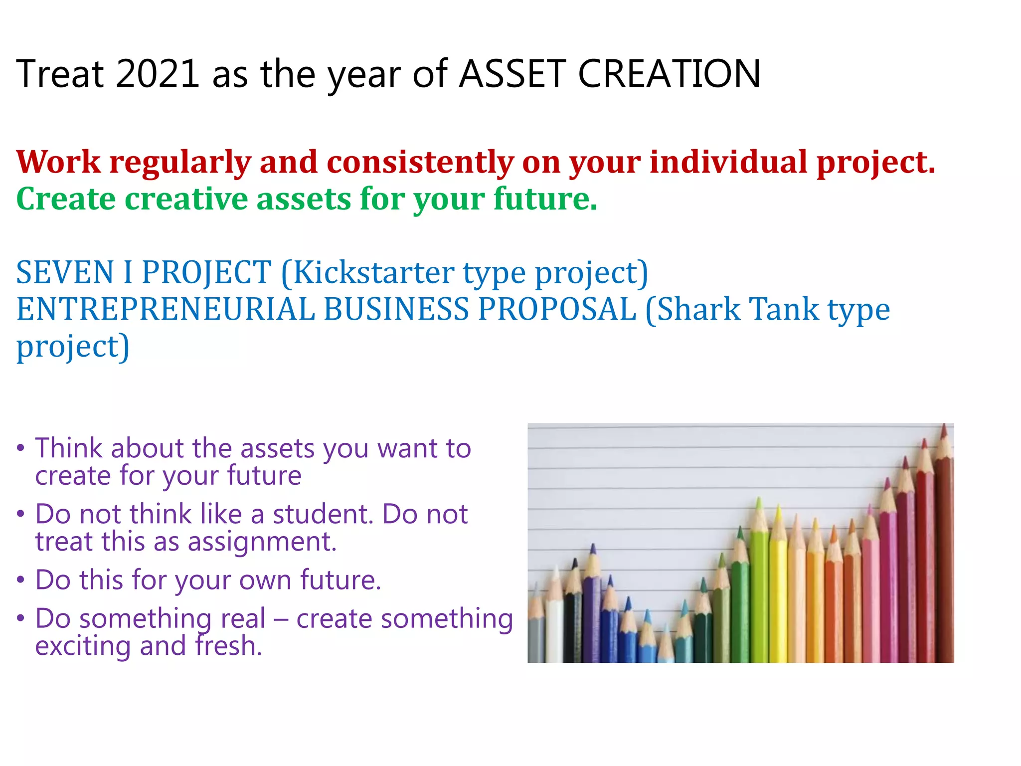 Treat 2021 as the year of ASSET CREATION
Work regularly and consistently on your individual project.
Create creative assets for your future.
SEVEN I PROJECT (Kickstarter type project)
ENTREPRENEURIAL BUSINESS PROPOSAL (Shark Tank type
project)
• Think about the assets you want to
create for your future
• Do not think like a student. Do not
treat this as assignment.
• Do this for your own future.
• Do something real – create something
exciting and fresh.
 