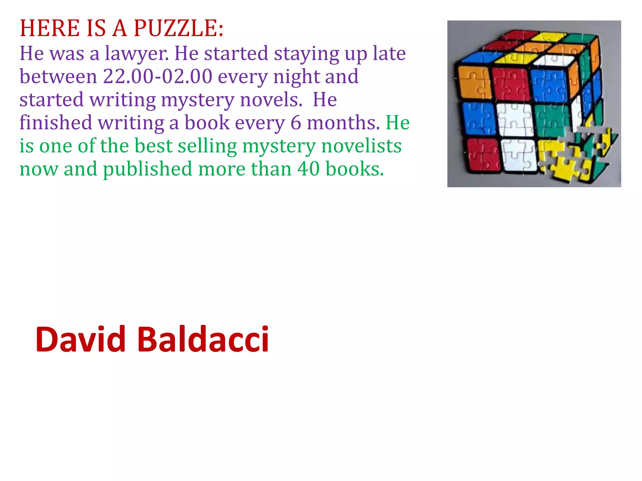 HERE IS A PUZZLE:
He was a lawyer. He started staying up late
between 22.00-02.00 every night and
started writing mystery novels. He
finished writing a book every 6 months. He
is one of the best selling mystery novelists
now and published more than 40 books.
David Baldacci
 