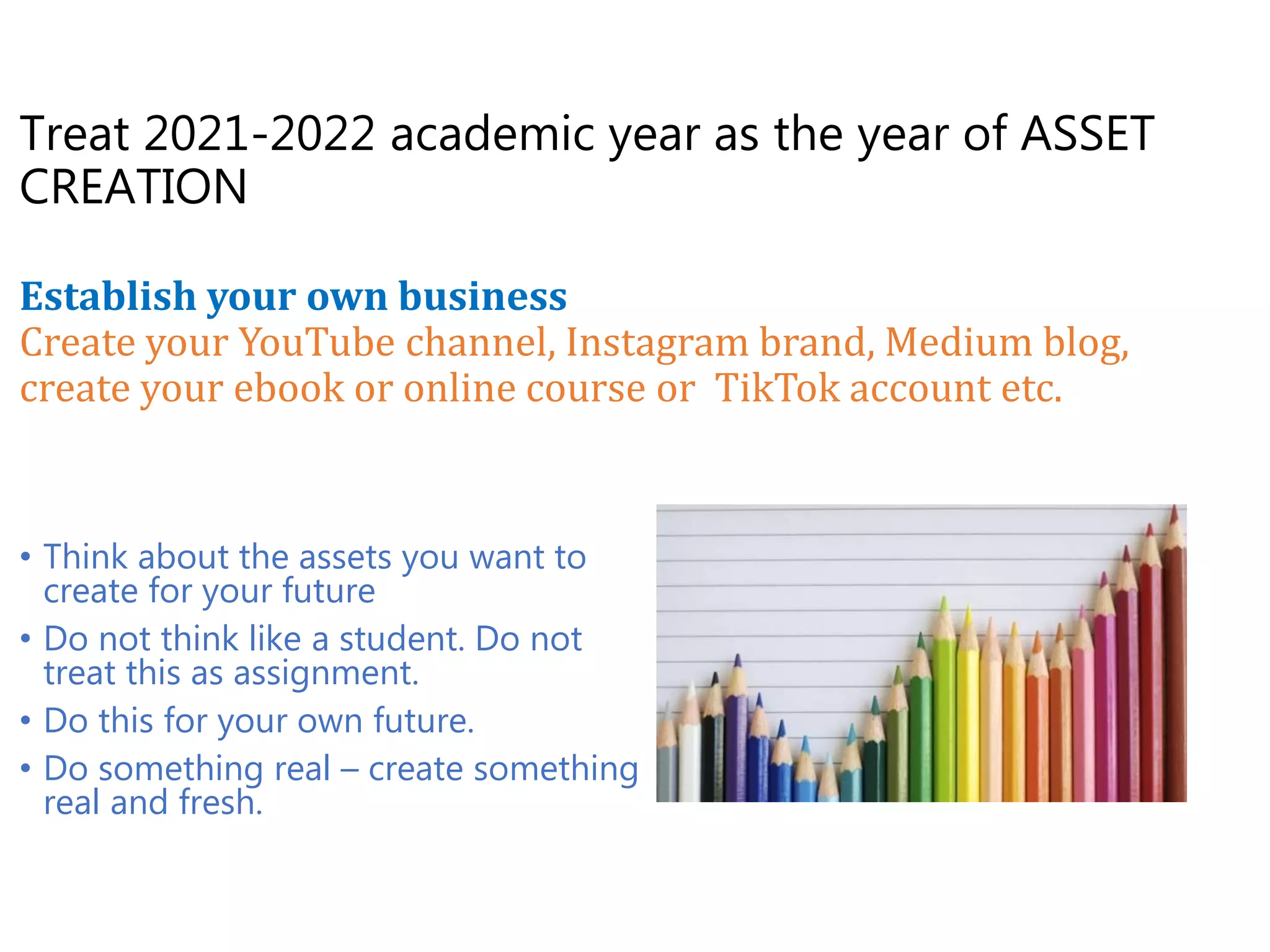 Treat 2021-2022 academic year as the year of ASSET
CREATION
Establish your own business
Create your YouTube channel, Instagram brand, Medium blog,
create your ebook or online course or TikTok account etc.
• Think about the assets you want to
create for your future
• Do not think like a student. Do not
treat this as assignment.
• Do this for your own future.
• Do something real – create something
real and fresh.
 