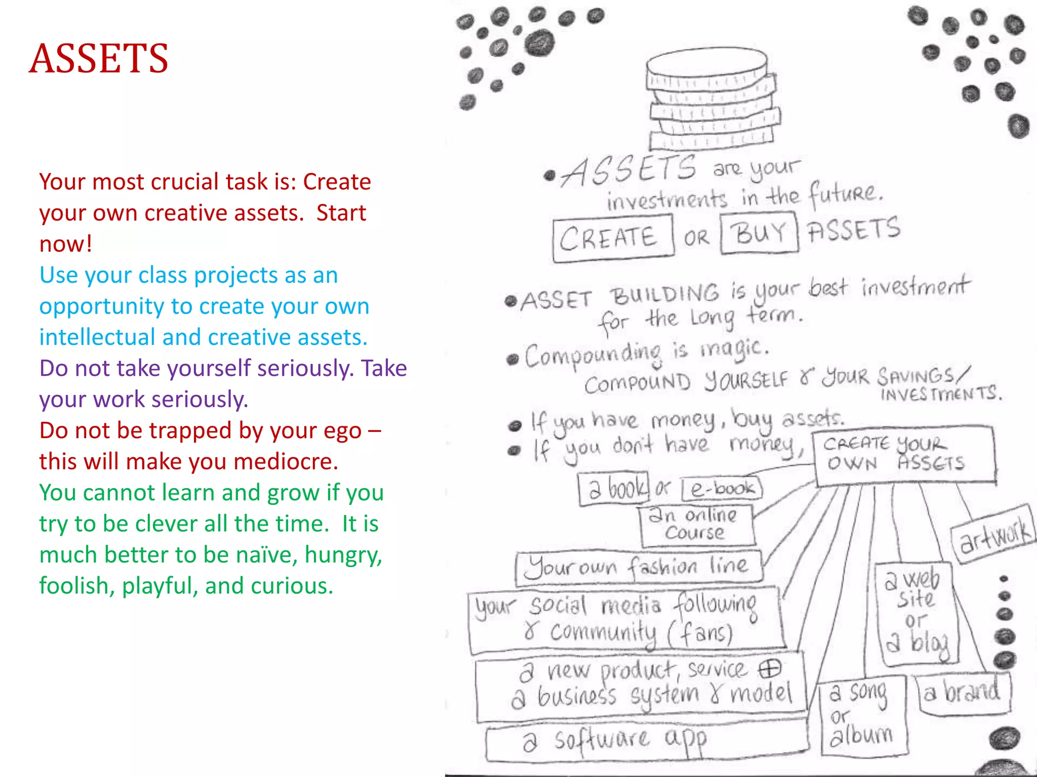 Your most crucial task is: Create
your own creative assets. Start
now!
Use your class projects as an
opportunity to create your own
intellectual and creative assets.
Do not take yourself seriously. Take
your work seriously.
Do not be trapped by your ego –
this will make you mediocre.
You cannot learn and grow if you
try to be clever all the time. It is
much better to be naïve, hungry,
foolish, playful, and curious.
ASSETS
 