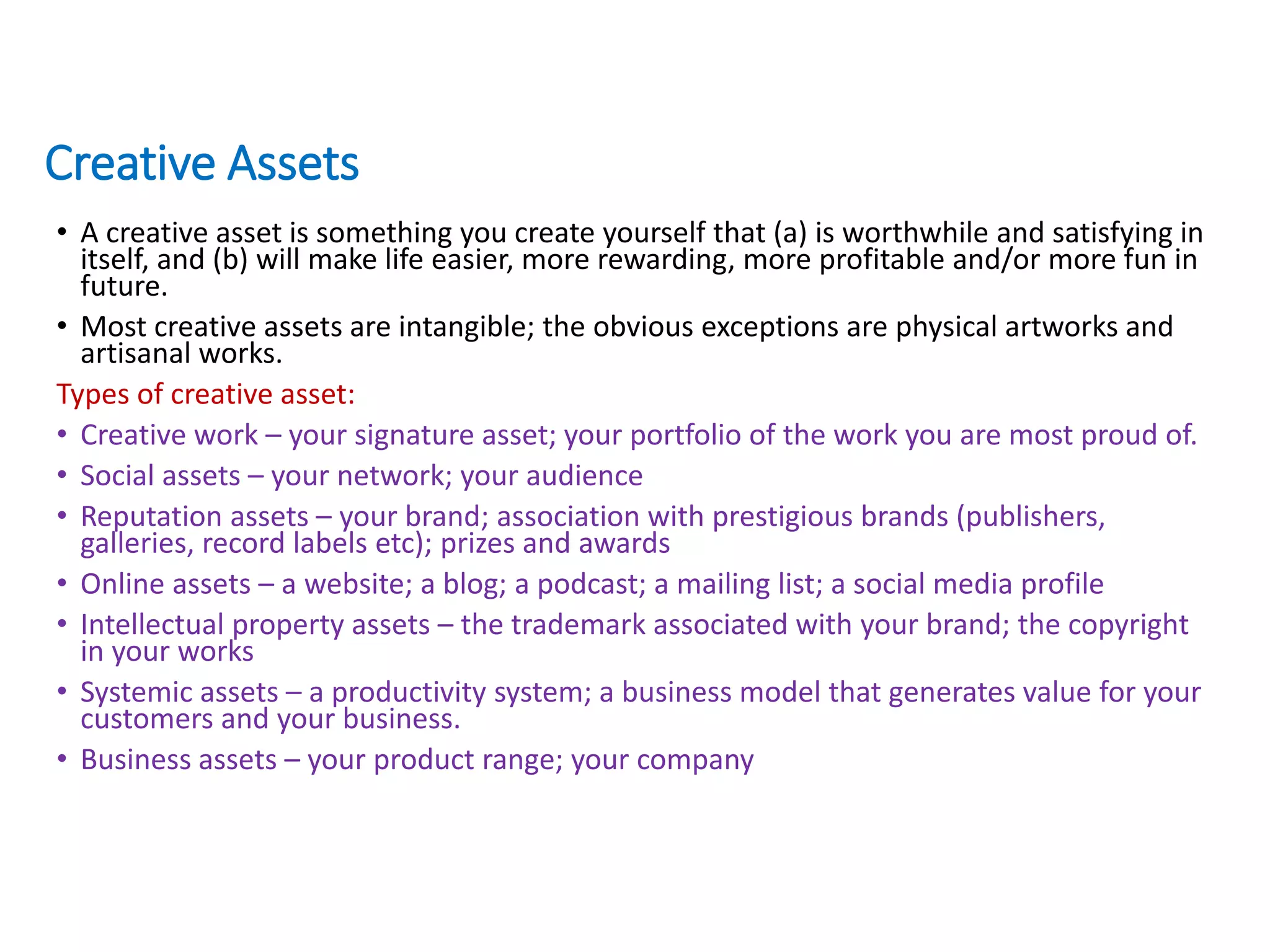 Creative Assets
• A creative asset is something you create yourself that (a) is worthwhile and satisfying in
itself, and (b) will make life easier, more rewarding, more profitable and/or more fun in
future.
• Most creative assets are intangible; the obvious exceptions are physical artworks and
artisanal works.
Types of creative asset:
• Creative work – your signature asset; your portfolio of the work you are most proud of.
• Social assets – your network; your audience
• Reputation assets – your brand; association with prestigious brands (publishers,
galleries, record labels etc); prizes and awards
• Online assets – a website; a blog; a podcast; a mailing list; a social media profile
• Intellectual property assets – the trademark associated with your brand; the copyright
in your works
• Systemic assets – a productivity system; a business model that generates value for your
customers and your business.
• Business assets – your product range; your company
 