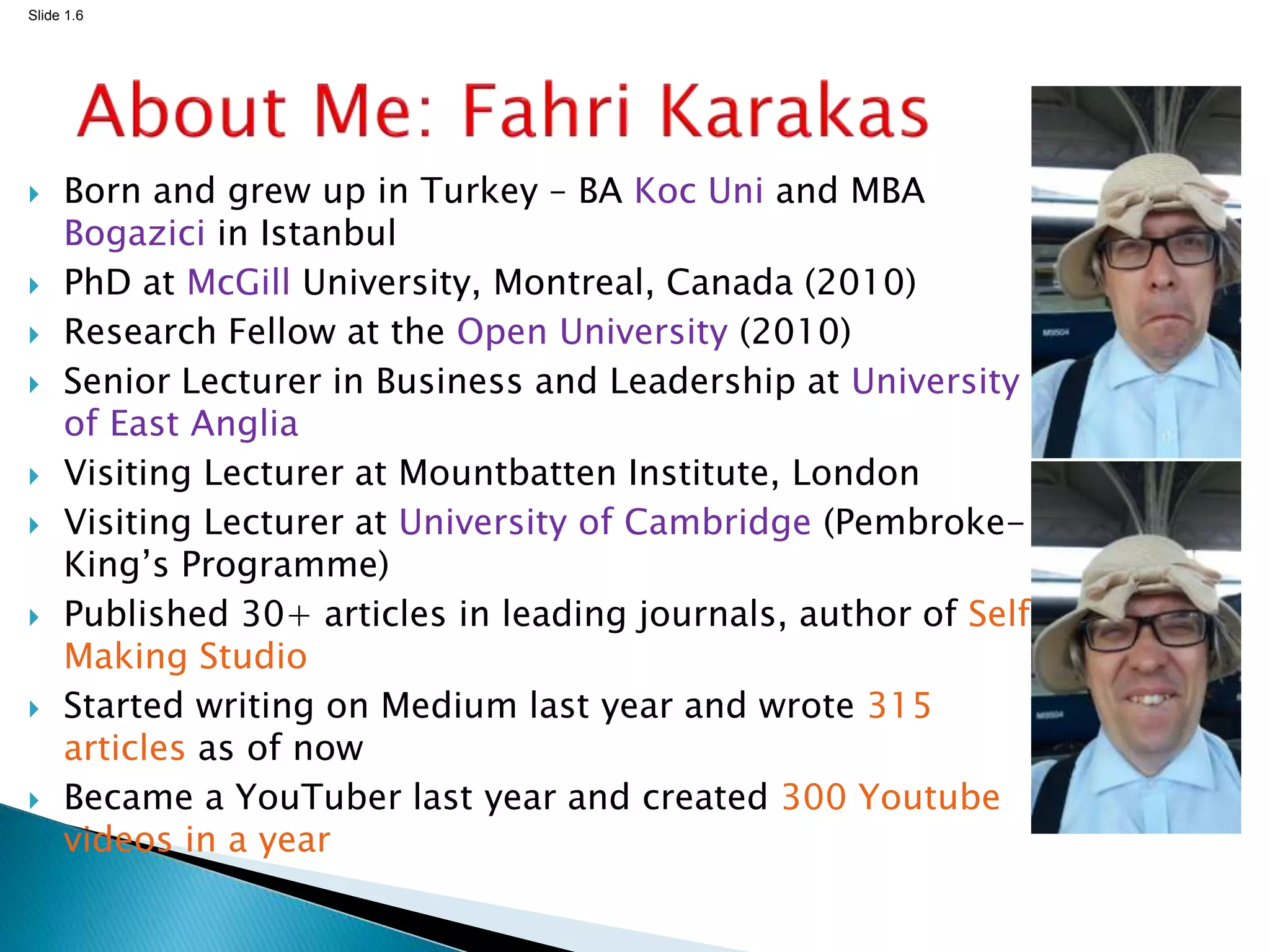 Slide 1.6
 Born and grew up in Turkey – BA Koc Uni and MBA
Bogazici in Istanbul
 PhD at McGill University, Montreal, Canada (2010)
 Research Fellow at the Open University (2010)
 Senior Lecturer in Business and Leadership at University
of East Anglia
 Visiting Lecturer at Mountbatten Institute, London
 Visiting Lecturer at University of Cambridge (Pembroke-
King’s Programme)
 Published 30+ articles in leading journals, author of Self
Making Studio
 Started writing on Medium last year and wrote 315
articles as of now
 Became a YouTuber last year and created 300 Youtube
videos in a year
 