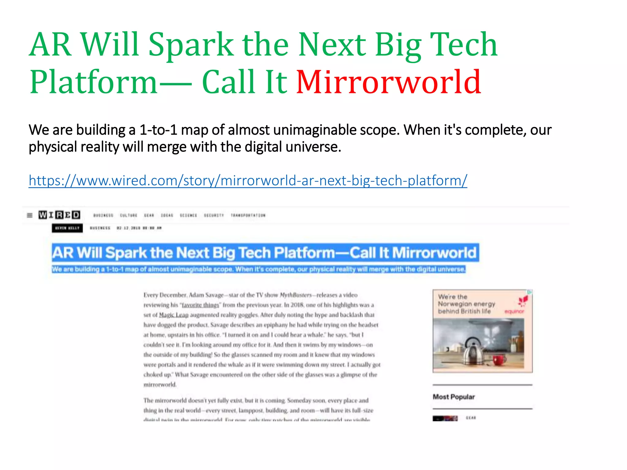 AR Will Spark the Next Big Tech
Platform— Call It Mirrorworld
We are building a 1-to-1 map of almost unimaginable scope. When it's complete, our
physical reality will merge with the digital universe.
https://www.wired.com/story/mirrorworld-ar-next-big-tech-platform/
 