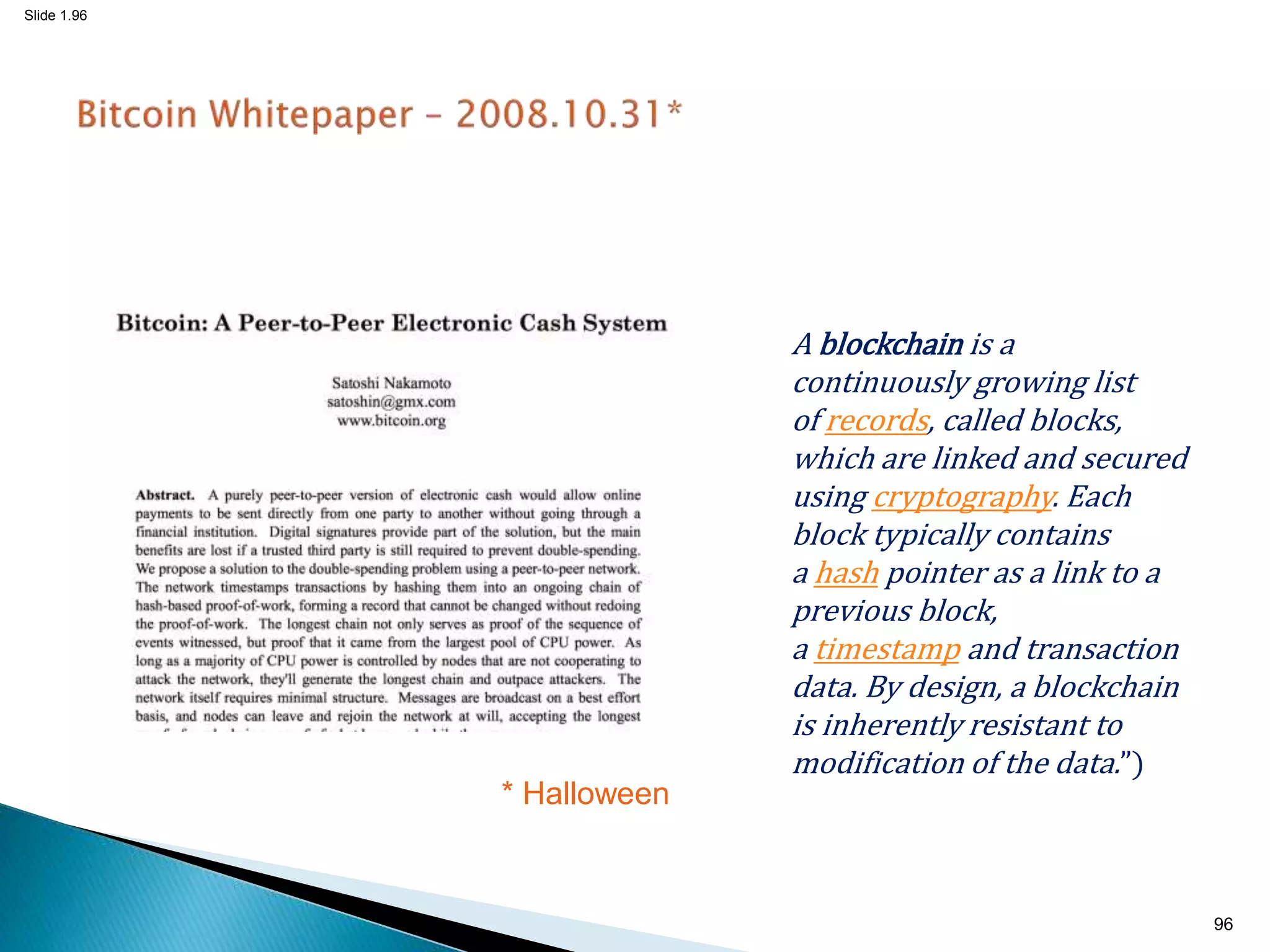 Slide 1.96
* Halloween
96
A blockchain is a
continuously growing list
of records, called blocks,
which are linked and secured
using cryptography. Each
block typically contains
a hash pointer as a link to a
previous block,
a timestamp and transaction
data. By design, a blockchain
is inherently resistant to
modification of the data.”)
 