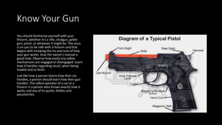 Know Your Gun
You should familiarize yourself with your
firearm, whether it's a rifle, shotgun, pellet
gun, pistol, or whatever it might be. The onus
is on you to be safe with a firearm and that
begins with knowing the ins and outs of how
your gun works. Give the owner's manual a
good read. Observe how easily any safety
mechanisms are engaged or disengaged. Learn
how it handles regarding recoil, when being
loaded and so forth.
Just like how a person learns how their car
handles, a person should learn how their gun
handles. The safest operator of a car or a
firearm is a person who knows exactly how it
works and any of its quirks, foibles and
peculiarities.
 