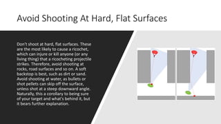 Avoid Shooting At Hard, Flat Surfaces
Don't shoot at hard, flat surfaces. These
are the most likely to cause a ricochet,
which can injure or kill anyone (or any
living thing) that a ricocheting projectile
strikes. Therefore, avoid shooting at
rocks, road surfaces and so on. A soft
backstop is best, such as dirt or sand.
Avoid shooting at water, as bullets or
shot pellets can skip off the surface,
unless shot at a steep downward angle.
Naturally, this a corollary to being sure
of your target and what's behind it, but
it bears further explanation.
 