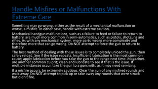 Handle Misfires or Malfunctions With
Extreme Care
Something may go wrong, either as the result of a mechanical malfunction or
worse, a misfire. In either case, handle with extreme caution.
Mechanical handgun malfunctions, such as a failure to feed or failure to return to
battery, are much more common in semi-automatics, such as pistols, shotguns and
rifles. As with any mechanical system, more parts means more complexity and
therefore more that can go wrong. Do NOT attempt to force the gun to return to
battery.
The best method of dealing with these issues is to completely unload the gun, then
safely reload. See if the issue repeats. Insufficient lubrication is the most common
cause; apply lubrication before you take the gun to the range next time. Magazines
are another common culprit; clean and lubricate to see if that is the issue. If
multiple instances occur, take the gun to a gunsmith, as it may need servicing.
If a misfire occurs, be extremely cautious. Clear the gun of any misfired rounds and
walk away. Do NOT attempt to pick up or take away any rounds that were struck
but didn't fire.
 