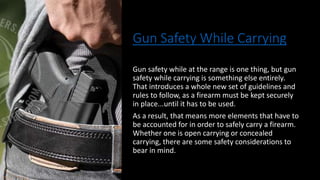 Gun Safety While Carrying
Gun safety while at the range is one thing, but gun
safety while carrying is something else entirely.
That introduces a whole new set of guidelines and
rules to follow, as a firearm must be kept securely
in place...until it has to be used.
As a result, that means more elements that have to
be accounted for in order to safely carry a firearm.
Whether one is open carrying or concealed
carrying, there are some safety considerations to
bear in mind.
 
