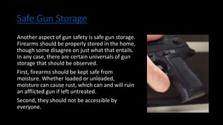 Safe Gun Storage
Another aspect of gun safety is safe gun storage.
Firearms should be properly stored in the home,
though some disagree on just what that entails.
In any case, there are certain universals of gun
storage that should be observed.
First, firearms should be kept safe from
moisture. Whether loaded or unloaded,
moisture can cause rust, which can and will ruin
an afflicted gun if left untreated.
Second, they should not be accessible by
everyone.
 