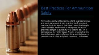 Best Practices For Ammunition
Safety
Ammunition safety is likewise important, as proper storage
and use is paramount. A gun, in and of itself, is an inert
machine; basically a gun is little more than a dead weight
until it's loaded. Ammunition is what poses the actual
proximate danger, as bullets fly very fast and do a lot of
damage once they enter tissue. A bullet is basically a tiny
bomb that sends a piece of metal flying, so it behooves a
person to use it safely and give it the respect it deserves.
 