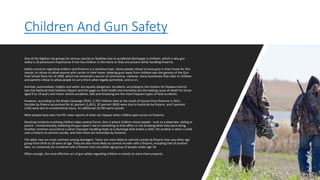 Children And Gun Safety
One of the highest risk groups for serious injuries or fatalities due to accidental discharges is children, which is why gun
safety is of paramount importance if one has children in the home or they are present while handling firearms.
Safety concerns regarding children and firearms is a sensitive topic. Some people refuse to have guns in their home for this
reason, or refuse to allow anyone who carries in their home. Keeping guns away from children was the genesis of the Gun
Free School Zone Act of 1990, which has remained a source of controversy. Likewise, many businesses that cater to children
and parents refuse to allow people to carry there when legally permitted, and so on.
Granted, automobiles, heights and water are equally dangerous. Accidents, according to the Centers for Disease Control
(see the National Vital Statistics Report and this page on child health and mortality) are the leading cause of death for those
aged 0 to 14 years and motor vehicle accidents, falls and drowning are the most frequent types of fatal accidents.
However, according to the Brady Campaign (PDF), 2,703 children died as the result of injuries from firearms in 2011.
Suicides by firearm accounted for 61 percent (1,651), 32 percent (850) were due to homicide by firearm, and 5 percent
(140) were due to unintentional injury. An additional 16,700 were injured.
Most people have seen horrific news reports of what can happen when children gain access to firearms.
Shooting incidents involving children takes several forms. One is where children shoot people - such as a playmate, sibling or
parent - unintentionally, believing the gun wasn't real or something to that effect or not knowing what they were doing.
Another common occurrence is when improper handling leads to a discharge that strikes a child. Yet another is when a child
uses a firearm to commit suicide, and then there are homicides by firearms.
The latter two are most common among teenagers. Teens are more likely to commit suicide by firearm than any other age
group from birth to 18 years of age. They are also more likely to commit murder with a firearm, including that of another
teen, or conversely be murdered with a firearm than any other age group of people under age 18.
Often enough, the most effective act of gun safety regarding children is merely to store them properly.
 
